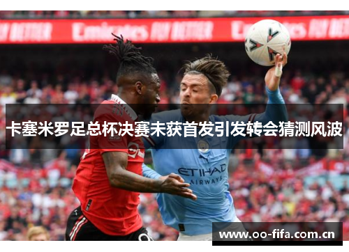 卡塞米罗足总杯决赛未获首发引发转会猜测风波 卡塞米罗足总杯决赛未获首发引发转会猜测风波